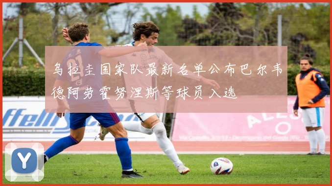 乌拉圭国家队最新名单公布巴尔韦德阿劳霍努涅斯等球员入选