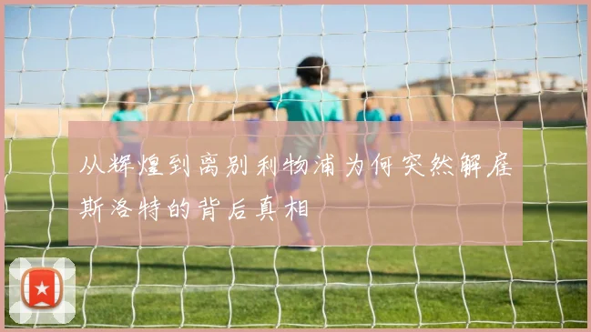 从辉煌到离别利物浦为何突然解雇斯洛特的背后真相