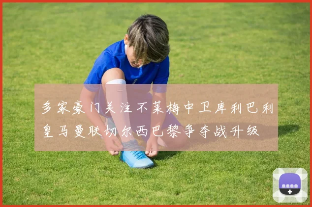 多家豪门关注不莱梅中卫库利巴利皇马曼联切尔西巴黎争夺战升级