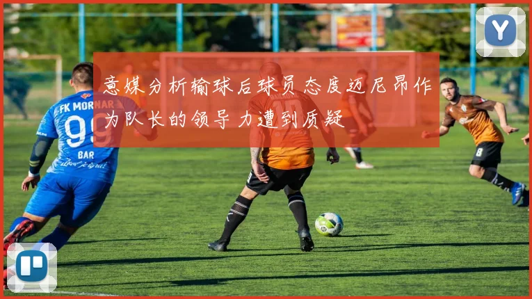 意媒分析输球后球员态度迈尼昂作为队长的领导力遭到质疑