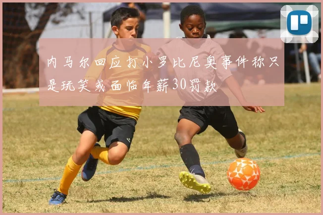 内马尔回应打小罗比尼奥事件称只是玩笑或面临年薪30罚款
