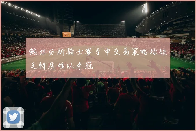 鲍尔分析骑士赛季中交易策略称缺乏特质难以夺冠