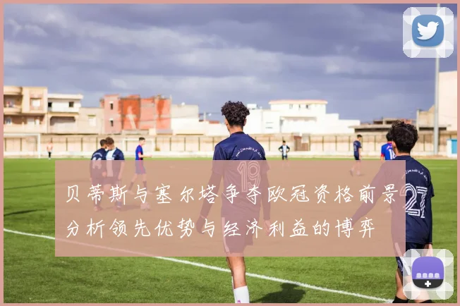 贝蒂斯与塞尔塔争夺欧冠资格前景分析领先优势与经济利益的博弈
