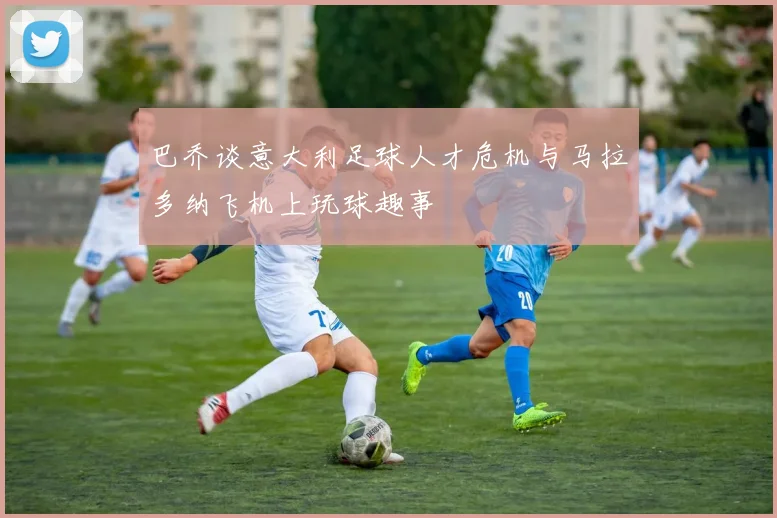 巴乔谈意大利足球人才危机与马拉多纳飞机上玩球趣事